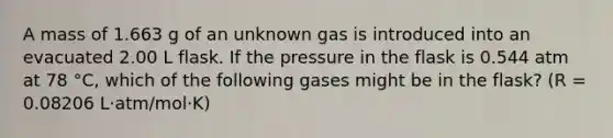 A mass of 1.663 g of an unknown gas is introduced into an evacuated 2.00 L flask. If the pressure in the flask is 0.544 atm at 78 °C, which of the following gases might be in the flask? (R = 0.08206 L·atm/mol·K)