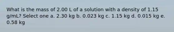 What is the mass of 2.00 L of a solution with a density of 1.15 g/mL? Select one a. 2.30 kg b. 0.023 kg c. 1.15 kg d. 0.015 kg e. 0.58 kg