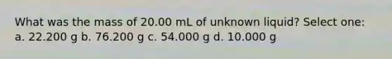 What was the mass of 20.00 mL of unknown liquid? Select one: a. 22.200 g b. 76.200 g c. 54.000 g d. 10.000 g