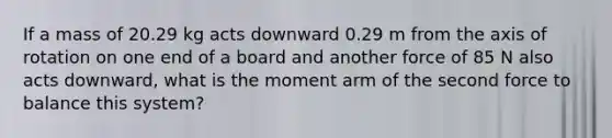 If a mass of 20.29 kg acts downward 0.29 m from the axis of rotation on one end of a board and another force of 85 N also acts downward, what is the moment arm of the second force to balance this system?