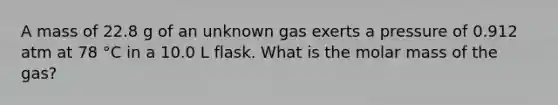 A mass of 22.8 g of an unknown gas exerts a pressure of 0.912 atm at 78 °C in a 10.0 L flask. What is the molar mass of the gas?