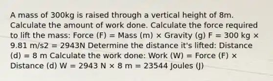 A mass of 300kg is raised through a vertical height of 8m. Calculate the amount of work done. Calculate the force required to lift the mass: Force (F) = Mass (m) × Gravity (g) F = 300 kg × 9.81 m/s2 = 2943N Determine the distance it's lifted: Distance (d) = 8 m Calculate the work done: Work (W) = Force (F) × Distance (d) W = 2943 N × 8 m = 23544 Joules (J)