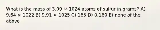 What is the mass of 3.09 × 1024 atoms of sulfur in grams? A) 9.64 × 1022 B) 9.91 × 1025 C) 165 D) 0.160 E) none of the above