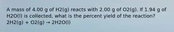 A mass of 4.00 g of H2(g) reacts with 2.00 g of O2(g). If 1.94 g of H2O(l) is collected, what is the percent yield of the reaction? 2H2(g) + O2(g) → 2H2O(l)