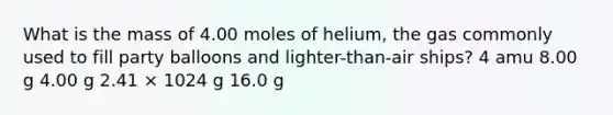 What is the mass of 4.00 moles of helium, the gas commonly used to fill party balloons and lighter-than-air ships? 4 amu 8.00 g 4.00 g 2.41 × 1024 g 16.0 g