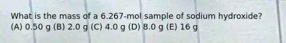 What is the mass of a 6.267-mol sample of sodium hydroxide? (A) 0.50 g (B) 2.0 g (C) 4.0 g (D) 8.0 g (E) 16 g