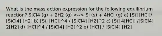 What is the mass action expression for the following equilibrium reaction? SiCl4 (g) + 2H2 (g) Si (s) + 4HCl (g) a) [Si] [HCl]/ [SiCl4] [H2] b) [Si] [HCl]^4 / [SiCl4] [H2]^2 c) [Si] 4[HCl] /[SiCl4] 2[H2] d) [HCl]^4 / [SiCl4] [H2]^2 e) [HCl] / [SiCl4] [H2]