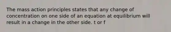 The mass action principles states that any change of concentration on one side of an equation at equilibrium will result in a change in the other side. t or f