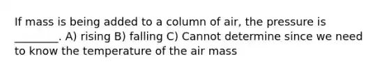 If mass is being added to a column of air, the pressure is ________. A) rising B) falling C) Cannot determine since we need to know the temperature of the air mass