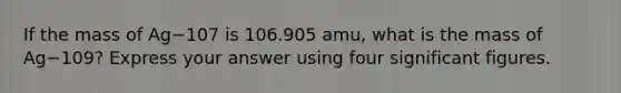 If the mass of Ag−107 is 106.905 amu, what is the mass of Ag−109? Express your answer using four significant figures.