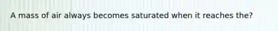 A mass of air always becomes saturated when it reaches the?