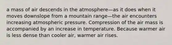 a mass of air descends in the atmosphere—as it does when it moves downslope from a mountain range—the air encounters increasing atmospheric pressure. Compression of the air mass is accompanied by an increase in temperature. Because warmer air is less dense than cooler air, warmer air rises.