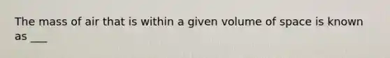 The mass of air that is within a given volume of space is known as ___