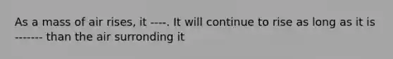 As a mass of air rises, it ----. It will continue to rise as long as it is ------- than the air surronding it