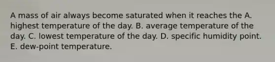 A mass of air always become saturated when it reaches the A. highest temperature of the day. B. average temperature of the day. C. lowest temperature of the day. D. specific humidity point. E. dew-point temperature.