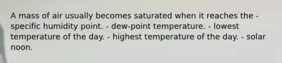 A mass of air usually becomes saturated when it reaches the - specific humidity point. - dew-point temperature. - lowest temperature of the day. - highest temperature of the day. - solar noon.