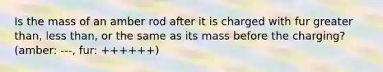 Is the mass of an amber rod after it is charged with fur greater than, less than, or the same as its mass before the charging? (amber: ---, fur: ++++++)