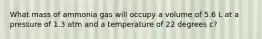 What mass of ammonia gas will occupy a volume of 5.6 L at a pressure of 1.3 atm and a temperature of 22 degrees c?