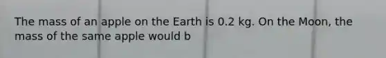 The mass of an apple on the Earth is 0.2 kg. On the Moon, the mass of the same apple would b