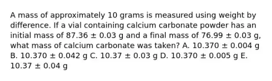 A mass of approximately 10 grams is measured using weight by difference. If a vial containing calcium carbonate powder has an initial mass of 87.36 ± 0.03 g and a final mass of 76.99 ± 0.03 g, what mass of calcium carbonate was taken? A. 10.370 ± 0.004 g B. 10.370 ± 0.042 g C. 10.37 ± 0.03 g D. 10.370 ± 0.005 g E. 10.37 ± 0.04 g