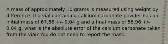 A mass of approximately 10 grams is measured using weight by difference. If a vial containing calcium carbonate powder has an initial mass of 67.36 +/- 0.04 g and a final mass of 56.96 +/- 0.04 g, what is the absolute error of the calcium carbonate taken from the vial? You do not need to report the mass.