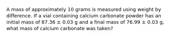 A mass of approximately 10 grams is measured using weight by difference. If a vial containing calcium carbonate powder has an initial mass of 87.36 ± 0.03 g and a final mass of 76.99 ± 0.03 g, what mass of calcium carbonate was taken?