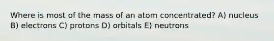 Where is most of the mass of an atom concentrated? A) nucleus B) electrons C) protons D) orbitals E) neutrons