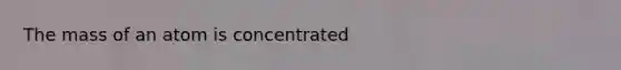 The mass of an atom is concentrated