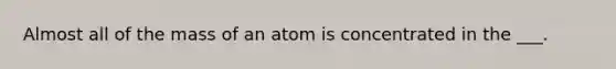 Almost all of the mass of an atom is concentrated in the ___.