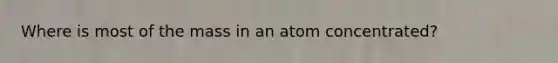 Where is most of the mass in an atom concentrated?