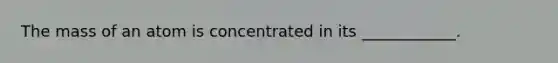 The mass of an atom is concentrated in its ____________.