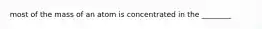 most of the mass of an atom is concentrated in the ________