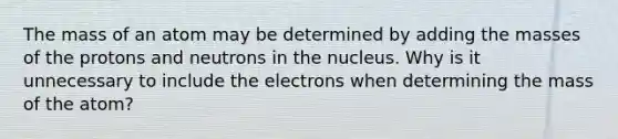 The mass of an atom may be determined by adding the masses of the protons and neutrons in the nucleus. Why is it unnecessary to include the electrons when determining the mass of the atom?