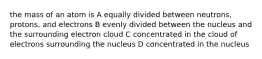 the mass of an atom is A equally divided between neutrons, protons, and electrons B evenly divided between the nucleus and the surrounding electron cloud C concentrated in the cloud of electrons surrounding the nucleus D concentrated in the nucleus