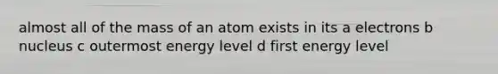 almost all of the mass of an atom exists in its a electrons b nucleus c outermost energy level d first energy level