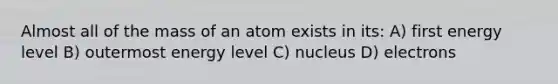 Almost all of the mass of an atom exists in its: A) first energy level B) outermost energy level C) nucleus D) electrons