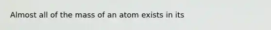 Almost all of the mass of an atom exists in its