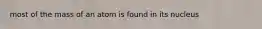 most of the mass of an atom is found in its nucleus