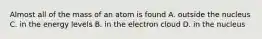 Almost all of the mass of an atom is found A. outside the nucleus C. in the energy levels B. in the electron cloud D. in the nucleus