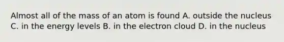 Almost all of the mass of an atom is found A. outside the nucleus C. in the energy levels B. in the electron cloud D. in the nucleus