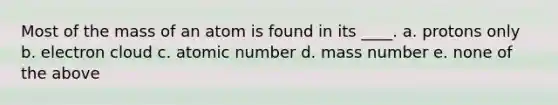 Most of the mass of an atom is found in its ____. a. protons only b. electron cloud c. atomic number d. mass number e. none of the above