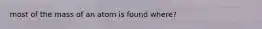 most of the mass of an atom is found where?