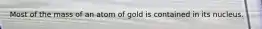 Most of the mass of an atom of gold is contained in its nucleus.