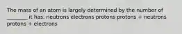 The mass of an atom is largely determined by the number of ________ it has. neutrons electrons protons protons + neutrons protons + electrons