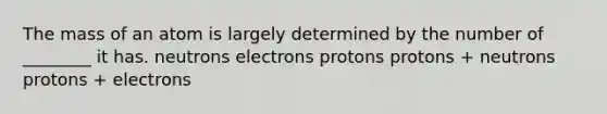 The mass of an atom is largely determined by the number of ________ it has. neutrons electrons protons protons + neutrons protons + electrons