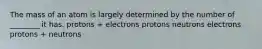 The mass of an atom is largely determined by the number of ________ it has. protons + electrons protons neutrons electrons protons + neutrons