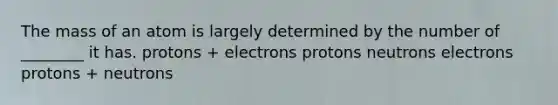 The mass of an atom is largely determined by the number of ________ it has. protons + electrons protons neutrons electrons protons + neutrons