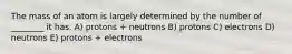 The mass of an atom is largely determined by the number of ________ it has. A) protons + neutrons B) protons C) electrons D) neutrons E) protons + electrons