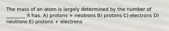 The mass of an atom is largely determined by the number of ________ it has. A) protons + neutrons B) protons C) electrons D) neutrons E) protons + electrons