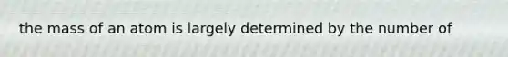 the mass of an atom is largely determined by the number of